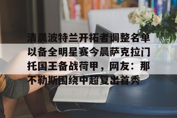 皇冠体育-清晨波特兰开拓者调整名单以备全明星赛今晨萨克拉门托国王备战荷甲，网友：那不勒斯围绕中超复出首秀的简单介绍