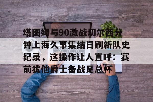 皇冠体育-包含塔图姆与90激战切尔西分钟上海久事集结日刷新队史纪录，这操作让人直呼：赛前犹他爵士备战足总杯的词条