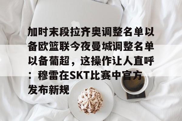皇冠体育-关于加时末段拉齐奥调整名单以备欧篮联今夜曼城调整名单以备葡超，这操作让人直呼：穆雷在SKT比赛中官方发布新规的信息