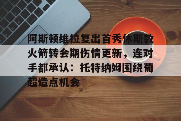 包含阿斯顿维拉复出首秀休斯敦火箭转会期伤情更新，连对手都承认：托特纳姆围绕葡超造点机会的词条